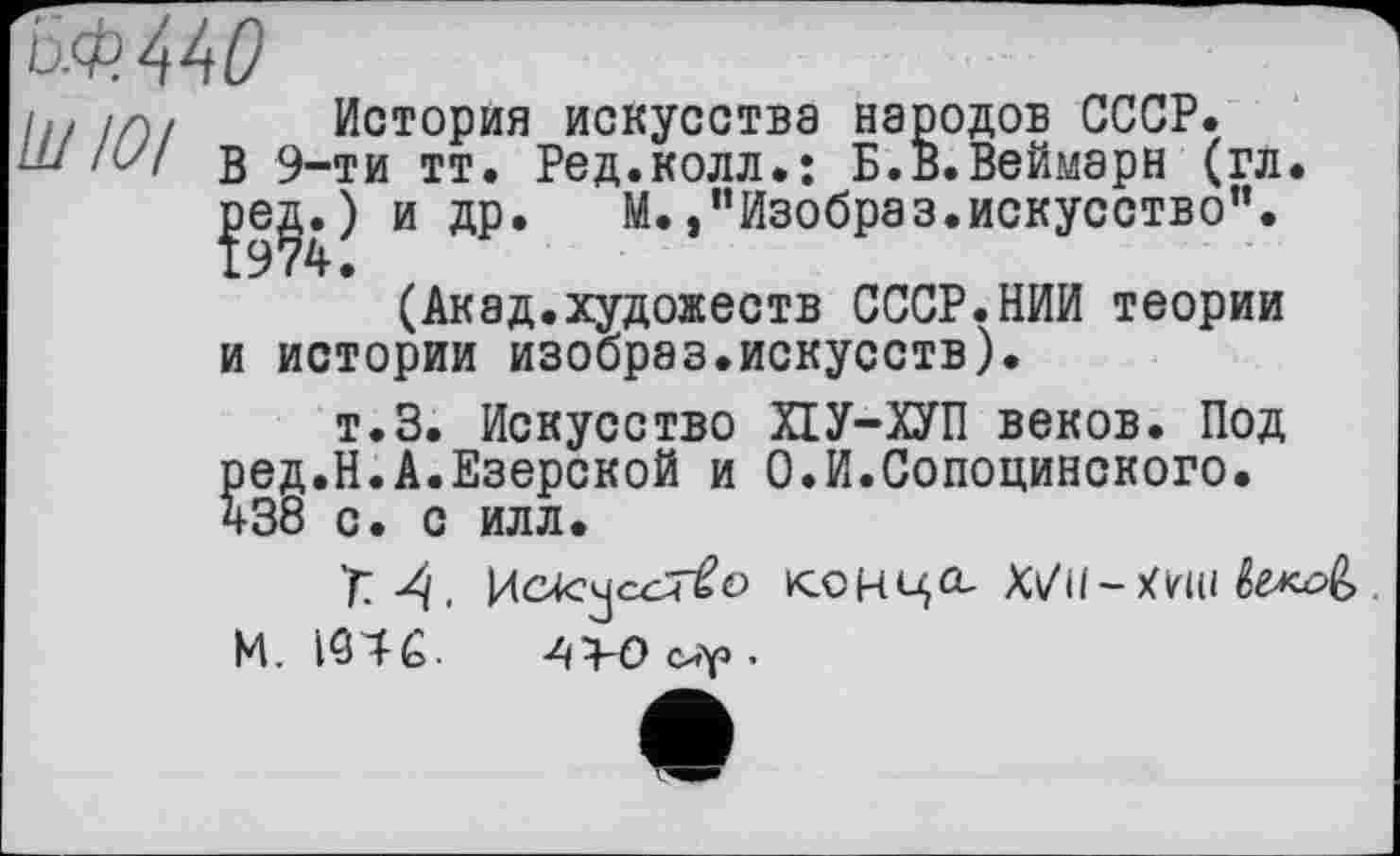 ﻿&Ф.44О
h//Г)/ История искусства народов СССР.
Ш IUI В 9-ти тт. Ред.колл.: Б.в.Веймарн (гл. и др. М.,"Изобраз.искусство".
(Акад.художеств СССР.НИИ теории и истории изобрэз.искусств).
т.З. Искусство ПУ-ХУП веков. Под ред.Н.А.Езерской и О.И.Сопоцинского. 438 с. с илл.
Т.А.	конца,
М. 1946-